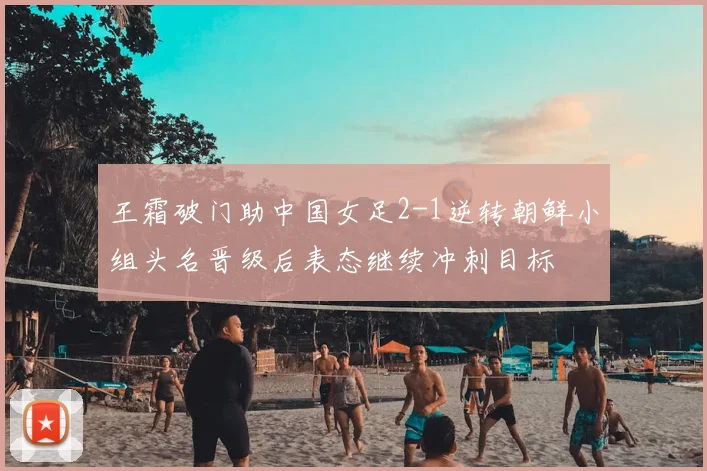王霜破门助中国女足2-1逆转朝鲜小组头名晋级后表态继续冲刺目标