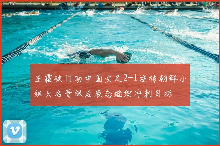 王霜破门助中国女足2-1逆转朝鲜小组头名晋级后表态继续冲刺目标