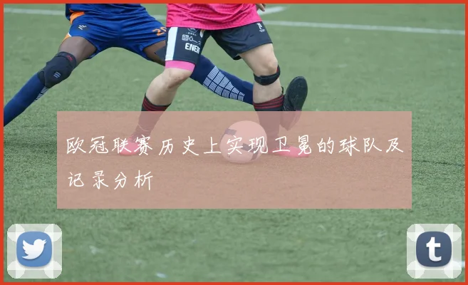 欧冠联赛历史上实现卫冕的球队及记录分析